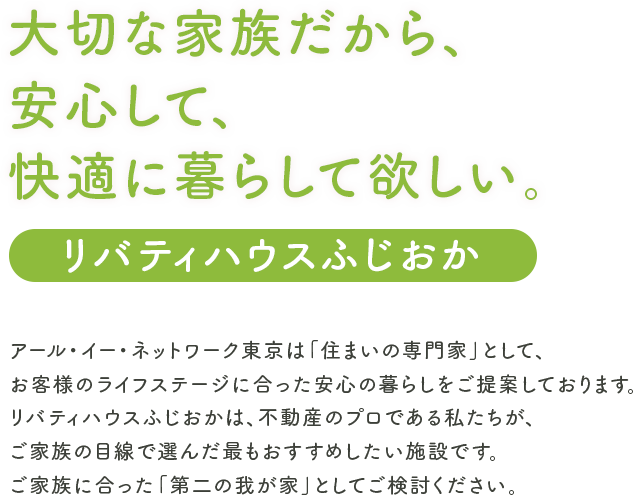 大切な家族だから、安心して、快適に暮らして欲しい。アール・イー・ネットワーク東京は“住まいの専門家”として、お客様のライフステージに合った安心の暮らしをご提案しております。リバティハウスふじおかは、不動産のプロである私たちが、ご家族の目線で選んだ最もおすすめしたい施設です。ご家族に合った“第二の我が家”としてご検討ください。